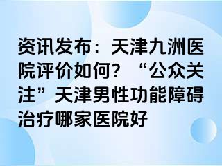 资讯发布：天津九洲医院评价如何？“公众关注”天津男性功能障碍治疗哪家医院好