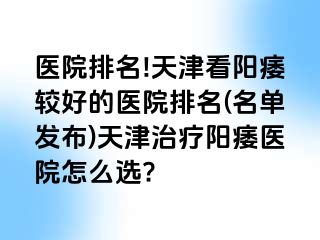 医院排名!天津看阳痿较好的医院排名(名单发布)天津治疗阳痿医院怎么选?