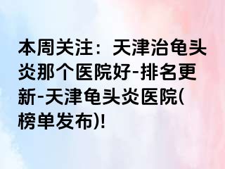 本周关注：天津治龟头炎那个医院好-排名更新-天津龟头炎医院(榜单发布)!