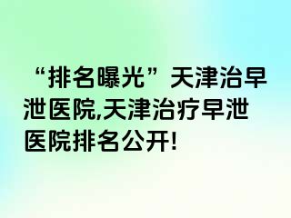 “排名曝光”天津治早泄医院,天津治疗早泄医院排名公开!