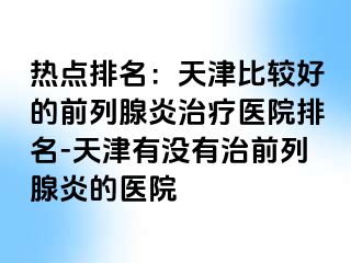 热点排名：天津比较好的前列腺炎治疗医院排名-天津有没有治前列腺炎的医院