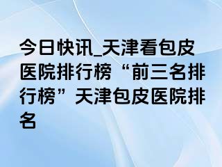 今日快讯_天津看包皮医院排行榜“前三名排行榜”天津包皮医院排名