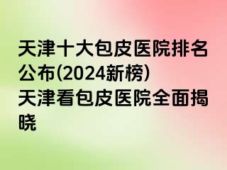 天津十大包皮医院排名公布(2024新榜)天津看包皮医院全面揭晓