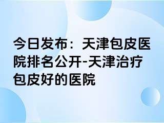今日发布：天津包皮医院排名公开-天津治疗包皮好的医院