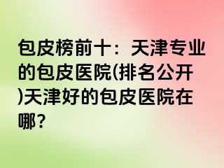 包皮榜前十：天津专业的包皮医院(排名公开)天津好的包皮医院在哪?