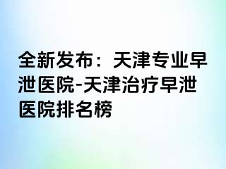 全新发布：天津专业早泄医院-天津治疗早泄医院排名榜