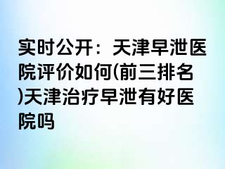 实时公开：天津早泄医院评价如何(前三排名)天津治疗早泄有好医院吗