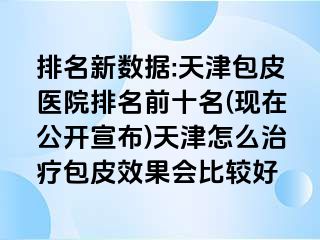排名新数据:天津包皮医院排名前十名(现在公开宣布)天津怎么治疗包皮效果会比较好