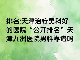 排名:天津治疗男科好的医院“公开排名”天津九洲医院男科靠谱吗