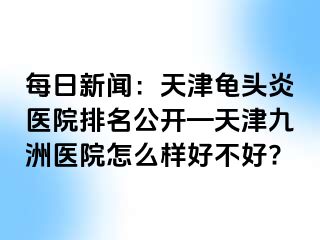 每日新闻：天津龟头炎医院排名公开—天津九洲医院怎么样好不好?