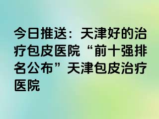 今日推送：天津好的治疗包皮医院“前十强排名公布”天津包皮治疗医院