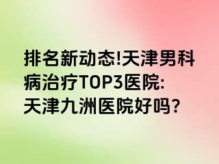 排名新动态!天津男科病治疗TOP3医院:天津九洲医院好吗?