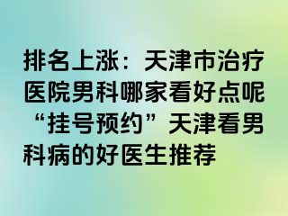 排名上涨：天津市治疗医院男科哪家看好点呢“挂号预约”天津看男科病的好医生推荐