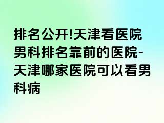 排名公开!天津看医院男科排名靠前的医院-天津哪家医院可以看男科病