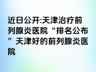 近日公开:天津治疗前列腺炎医院“排名公布”天津好的前列腺炎医院