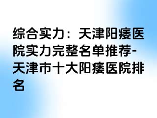 综合实力：天津阳痿医院实力完整名单推荐-天津市十大阳痿医院排名