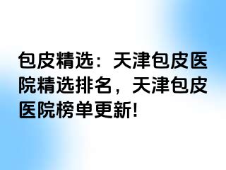 包皮精选：天津包皮医院精选排名，天津包皮医院榜单更新!