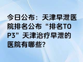 今日公布：天津早泄医院排名公布“排名TOP3”天津治疗早泄的医院有哪些?