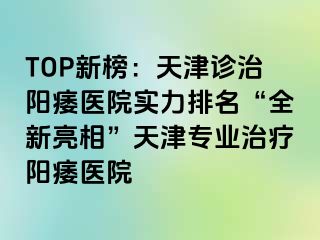 TOP新榜：天津诊治阳痿医院实力排名“全新亮相”天津专业治疗阳痿医院