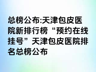 总榜公布:天津包皮医院新排行榜“预约在线挂号”天津包皮医院排名总榜公布