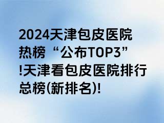 2024天津包皮医院热榜“公布TOP3”!天津看包皮医院排行总榜(新排名)!