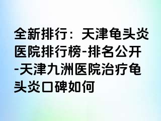 全新排行：天津龟头炎医院排行榜-排名公开-天津九洲医院治疗龟头炎口碑如何