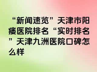 “新闻速览”天津市阳痿医院排名“实时排名”天津九洲医院口碑怎么样