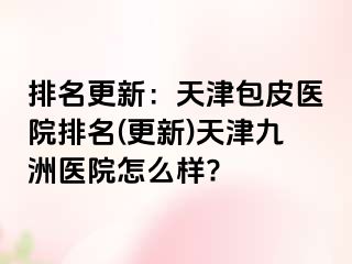 排名更新：天津包皮医院排名(更新)天津九洲医院怎么样?