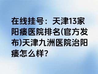 在线挂号：天津13家阳痿医院排名(官方发布)天津九洲医院治阳痿怎么样?