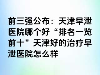 前三强公布：天津早泄医院哪个好“排名一览前十”天津好的治疗早泄医院怎么样