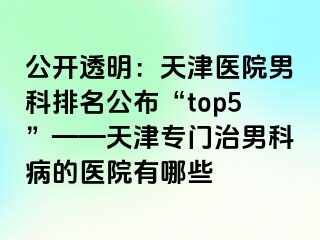 公开透明：天津医院男科排名公布“top5”——天津专门治男科病的医院有哪些