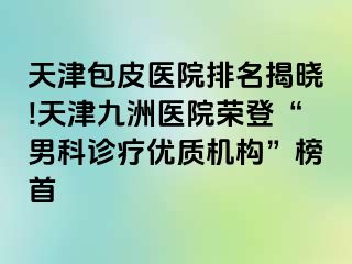 天津包皮医院排名揭晓!天津九洲医院荣登“男科诊疗优质机构”榜首