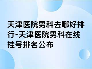 天津医院男科去哪好排行-天津医院男科在线挂号排名公布