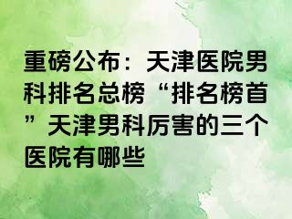 重磅公布：天津医院男科排名总榜“排名榜首”天津男科厉害的三个医院有哪些