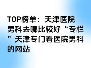 TOP榜单：天津医院男科去哪比较好“专栏”天津专门看医院男科的网站