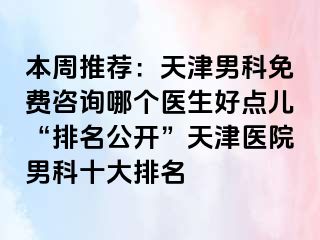 本周推荐：天津男科免费咨询哪个医生好点儿“排名公开”天津医院男科十大排名