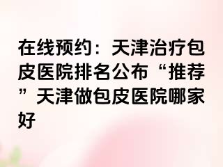 在线预约：天津治疗包皮医院排名公布“推荐”天津做包皮医院哪家好