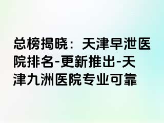 总榜揭晓：天津早泄医院排名-更新推出-天津九洲医院专业可靠