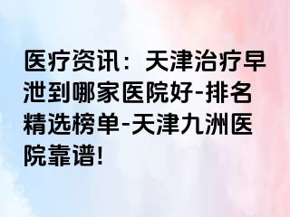 医疗资讯：天津治疗早泄到哪家医院好-排名精选榜单-天津九洲医院靠谱!