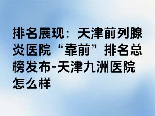 排名展现：天津前列腺炎医院“靠前”排名总榜发布-天津九洲医院怎么样