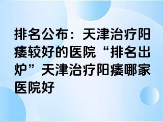 排名公布：天津治疗阳痿较好的医院“排名出炉”天津治疗阳痿哪家医院好