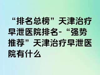 “排名总榜”天津治疗早泄医院排名-“强势推荐”天津治疗早泄医院有什么