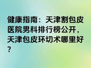 健康指南：天津割包皮医院男科排行榜公开，天津包皮环切术哪里好？