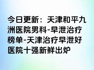 今日更新：天津和平九洲医院男科-早泄治疗榜单-天津治疗早泄好医院十强新鲜出炉