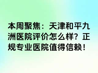 本周聚焦：天津和平九洲医院评价怎么样？正规专业医院值得信赖！