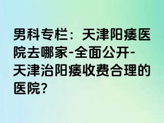 男科专栏：天津阳痿医院去哪家-全面公开-天津治阳痿收费合理的医院？