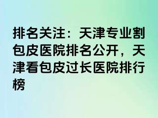 排名关注：天津专业割包皮医院排名公开，天津看包皮过长医院排行榜