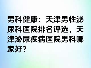 男科健康：天津男性泌尿科医院排名评选，天津泌尿疾病医院男科哪家好？
