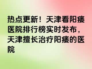 热点更新！天津看阳痿医院排行榜实时发布，天津擅长治疗阳痿的医院