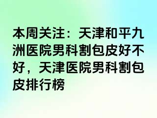 本周关注：天津和平九洲医院男科割包皮好不好，天津医院男科割包皮排行榜